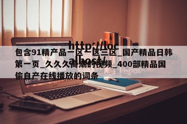 包含91精产品一区一区三区_国产精品日韩第一页_久久久高潮的视频_400部精品国偷自产在线播放的词条