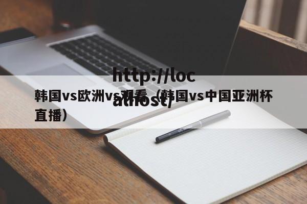 韩国vs欧洲vs观看(韩国vs中国亚洲杯直播)